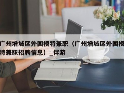 广州增城区外国模特兼职（广州增城区外国模特兼职招聘信息）_伴游