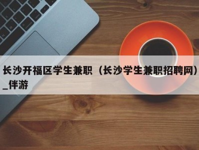 长沙开福区学生兼职（长沙学生兼职招聘网）_伴游