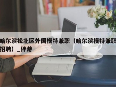 哈尔滨松北区外国模特兼职（哈尔滨模特兼职招聘）_伴游