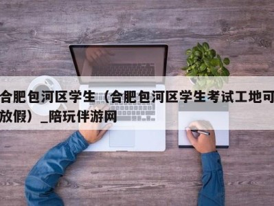 合肥包河区学生（合肥包河区学生考试工地可放假）_陪玩伴游网