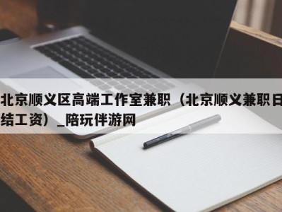 北京顺义区高端工作室兼职（北京顺义兼职日结工资）_陪玩伴游网