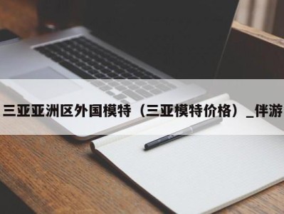 三亚亚洲区外国模特（三亚模特价格）_伴游