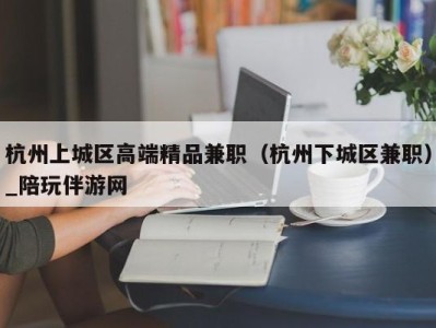 杭州上城区高端精品兼职（杭州下城区兼职）_陪玩伴游网