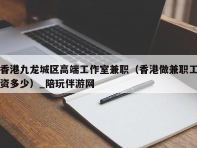 香港九龙城区高端工作室兼职（香港做兼职工资多少）_陪玩伴游网