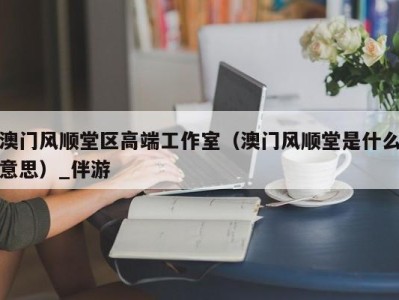 澳门风顺堂区高端工作室（澳门风顺堂是什么意思）_伴游