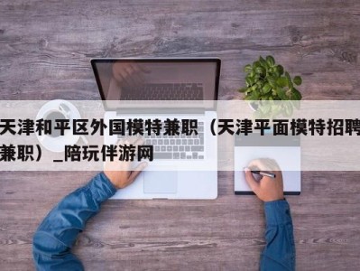 天津和平区外国模特兼职（天津平面模特招聘兼职）_陪玩伴游网