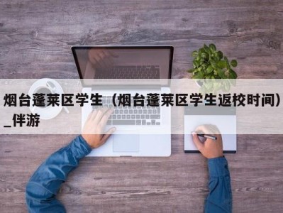 烟台蓬莱区学生（烟台蓬莱区学生返校时间）_伴游