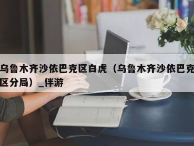 乌鲁木齐沙依巴克区白虎（乌鲁木齐沙依巴克区分局）_伴游